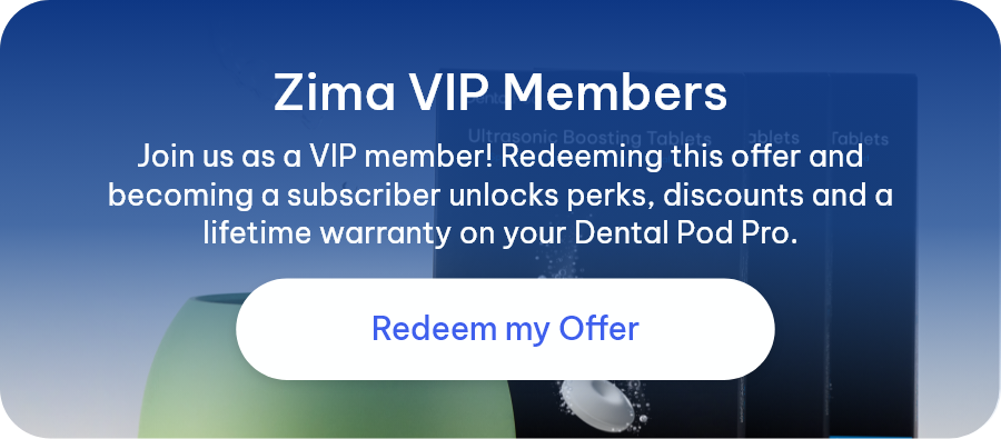 Zima VIP Members  - Join us as a VIP member! Redeeming this offer and becoming a subscriber unlocks perks, discounts and a lifetime warranty on your Dental Pod Pro. [Redeem my Offer]