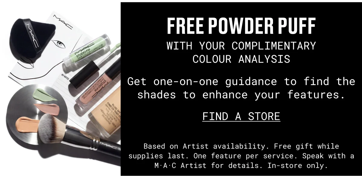 FREE POWDER PUFF | WITH YOUR complimentary | COLOUR ANALYSIS | Get one-on-one guidance to find the shades to enhance your features. | FIND A STORE | Based on Artist availability. Free gift while supplies last. One feature per service. Speak with a M·A·C Artist for details. In-store only.