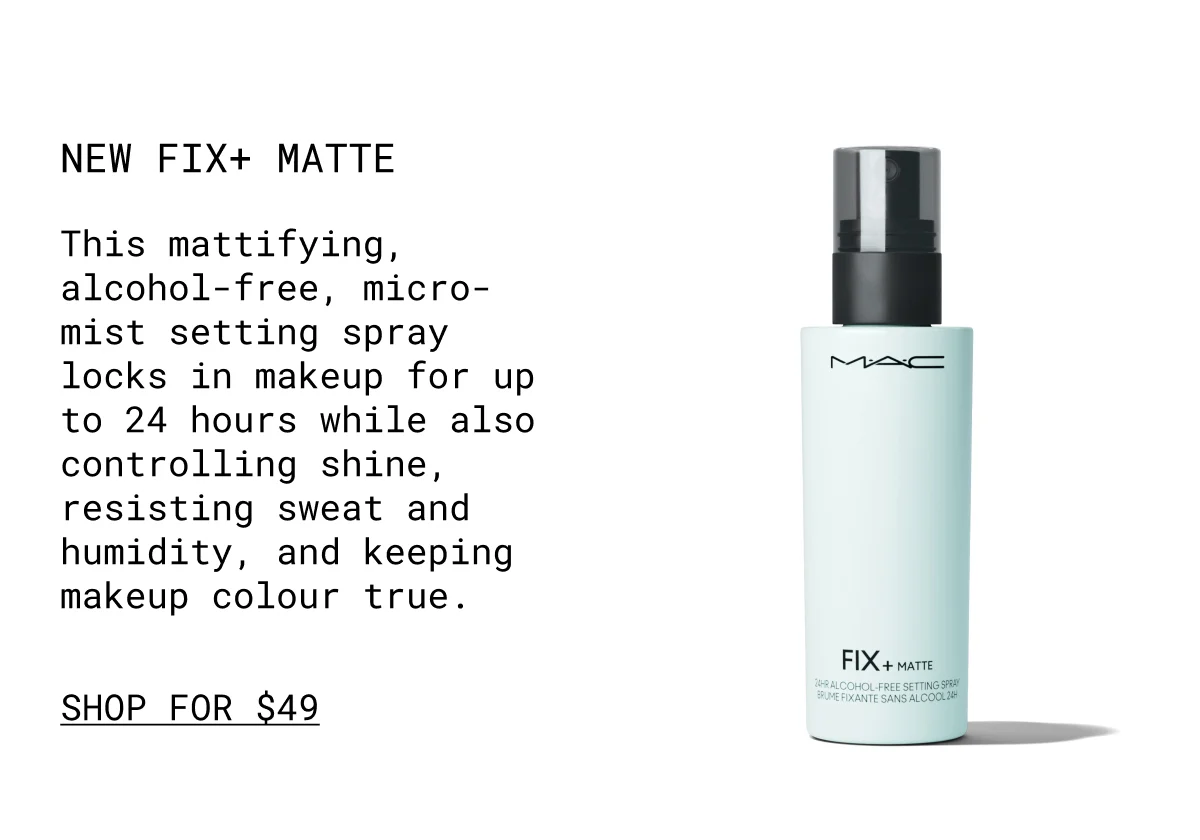 NEW Fix+ Matte | This mattifying, alcohol-free, micro-mist setting spray locks in makeup for up to 24 hours while also controlling shine, resisting sweat and humidity, and keeping makeup colour true. | shop for $49