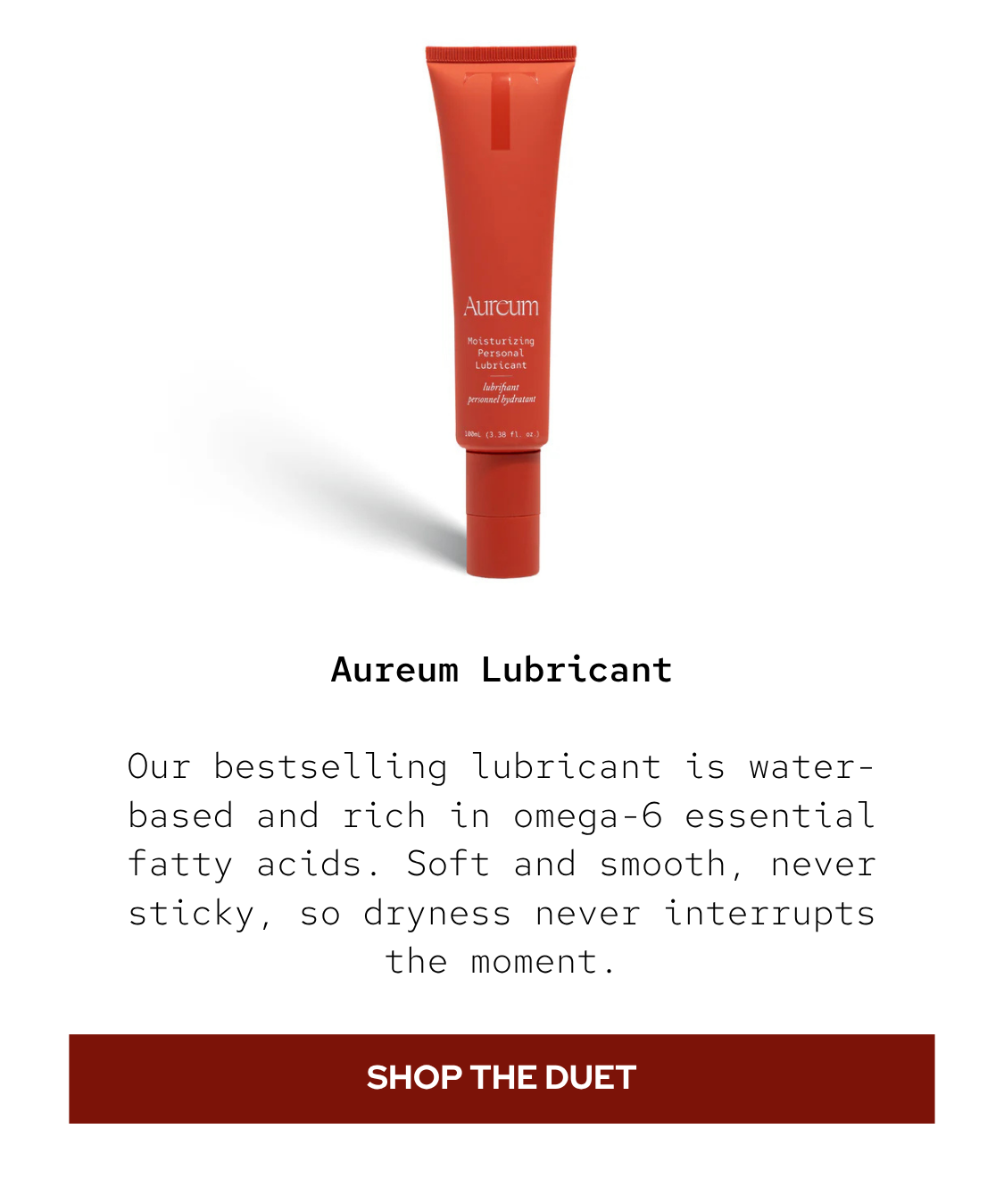 Aureum Lubricant: Our bestselling lubricant is water-based and rich in omega-6 essential fatty acids. Soft and smooth, never sticky, so dryness never interrupts the moment.