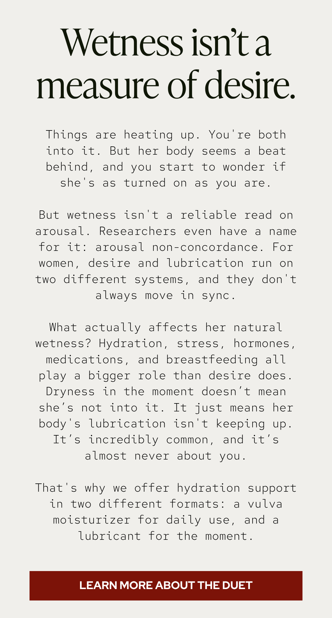 Things are heating up. You're both into it. But her body seems a beat behind, and you start to wonder if she's as turned on as you are. But wetness isn't a reliable read on arousal. Researchers even have a name for it: arousal non-concordance. For women, desire and lubrication run on two different systems, and they don't always move in sync. What actually affects her natural wetness? Hydration, stress, hormones, medications, and breastfeeding all play a bigger role than desire does. Dryness in the moment doesn’t mean she’s not into it. It just means her body's lubrication isn't keeping up. It’s incredibly common, and it’s almost never about you. That's why we offer hydration support in two different formats: a vulva moisturizer for daily use, and a lubricant for the moment.