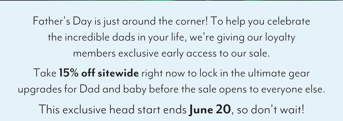 Father’s Day is just around the corner! To help you celebrate the incredible dads in your life, we’re giving our loyalty members exclusive early access to our sale. Take 15% off sitewide right now to lock in the ultimate gear upgrades for Dad and baby before the sale opens to everyone else. This exclusive head start ends June 20, so don’t wait!