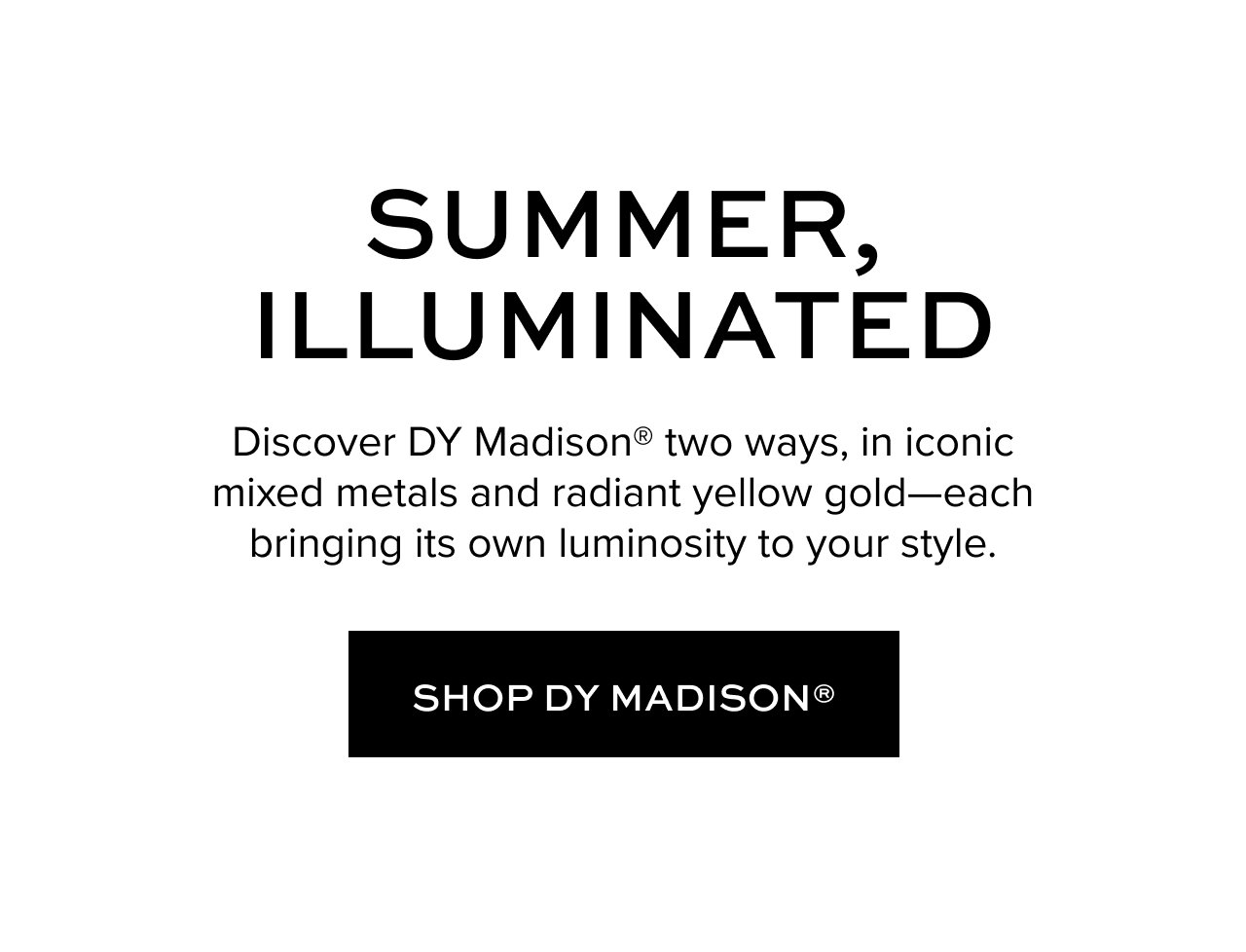 Summer illuminated. Discover DY Madison two ways, in iconic mixed metals and radiant yellow gold-each bringing its own luminosity to your style. Shop DY Madison.