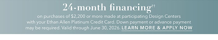 24-month financing†† with the Ethan Allen Platinum Credit Card. Select to learn more and apply.