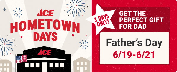 Ace Hometown Days 3 Days Only!
Get the perfect gift for Dad.
Father's Day 6/19-6/21