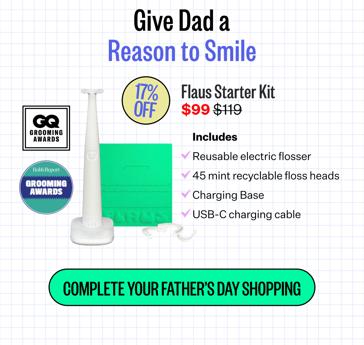 Give Dad a Reason to Smile. Flaus Starter Kit $99 | Reusable electric flosser | 45 mint recyclable floss heads | Charging Base | USB-C charging cable | COMPLETE YOUR FATHER'S DAY SHOPPING