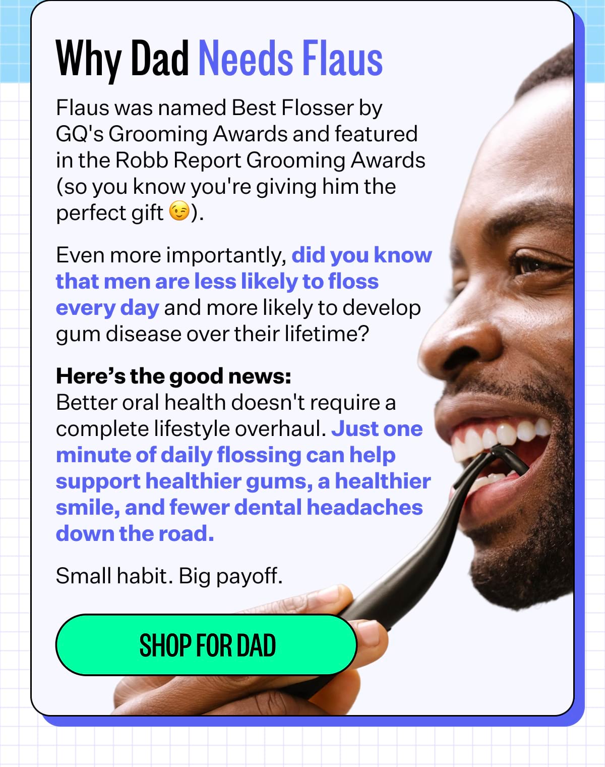 Why Dad Needs Flaus | Flaus was named Best Flosser by GQ's Grooming Awards and featured in the Robb Report Grooming Awards (so you know you're giving him the perfect gift 😉). Even more importantly, did you know that men are less likely to floss every day and more likely to develop gum disease over their lifetime? Here’s the good news: Better oral health doesn't require a complete lifestyle overhaul. Just one minute of daily flossing can help support healthier gums, a healthier smile, and fewer dental headaches down the road. Small habit. Big payoff. Shop for Dad