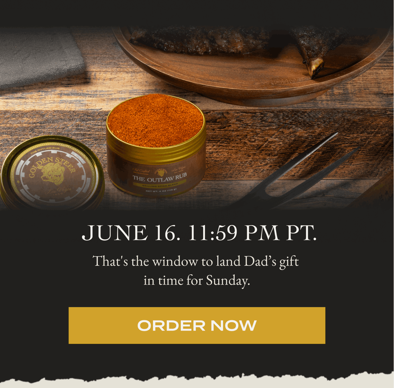  June 16. 11:59 PM PT. That's the window to land Dad’s gift  in time for Sunday.  [ORDER NOW]