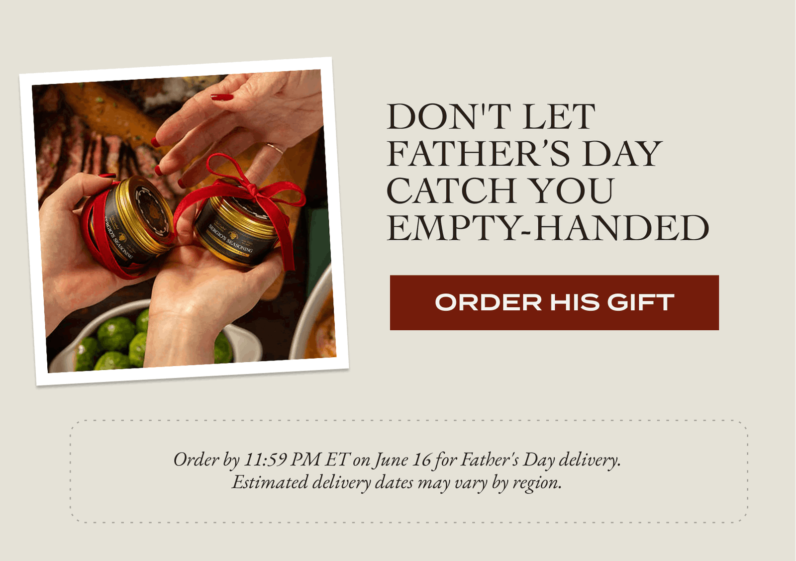 Don't Let  FATHER’S DAY Catch You Empty-Handed  [ORDER HIS GIFT] Order by 11:59 PM ET on June 16 for Father's Day delivery. Estimated delivery dates may vary by region. 