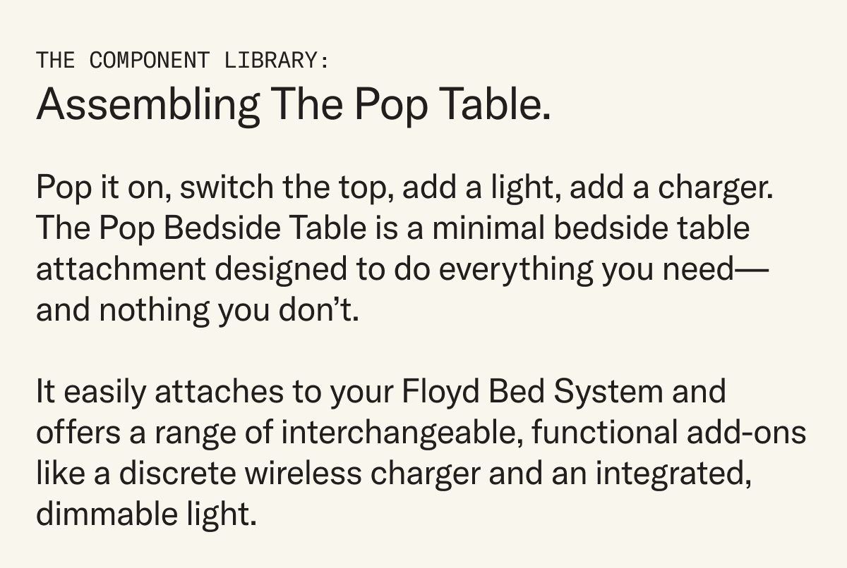 Pop it on, switch the top, add a light, add a charger. The Pop Bedside Table is a minimal bedside table attachment designed to do everything you need—and nothing you don’t. It easily attaches to your Floyd Bed System and offers a range of interchangeable, functional add-ons like a discrete wireless charger and an integrated, dimmable light.
