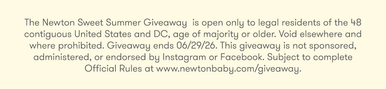 The Newton Sweet Summer Giveaway is open only to legal residents of the 48 contiguous United States and DC, age of majority or older. Void elsewhere and where prohibited. Giveaway ends 6/29/26. This giveaway is not sponsored, administered, or endorsed by Instagram or Facebook. Subject to complete Official Rules at www.newtonbaby.com/giveaway.