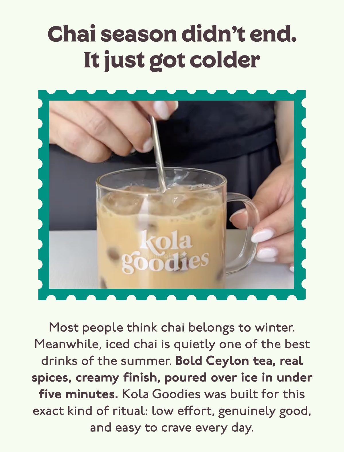 Chai season didn’t end. It just got colder... Most people think chai belongs to winter. Meanwhile, iced chai is quietly one of the best drinks of the summer. Bold Ceylon tea, real spices, creamy finish, poured over ice in under five minutes. Kola Goodies was built for this exact kind of ritual: low effort, genuinely good, and easy to crave every day.