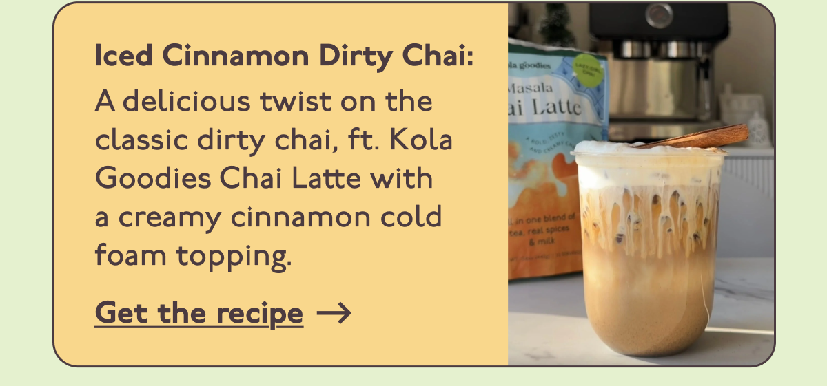 Iced Cinnamon Dirty Chai: A delicious twist on the classic dirty chai, ft. Kola Goodies Chai Latte with  a creamy cinnamon cold foam topping.