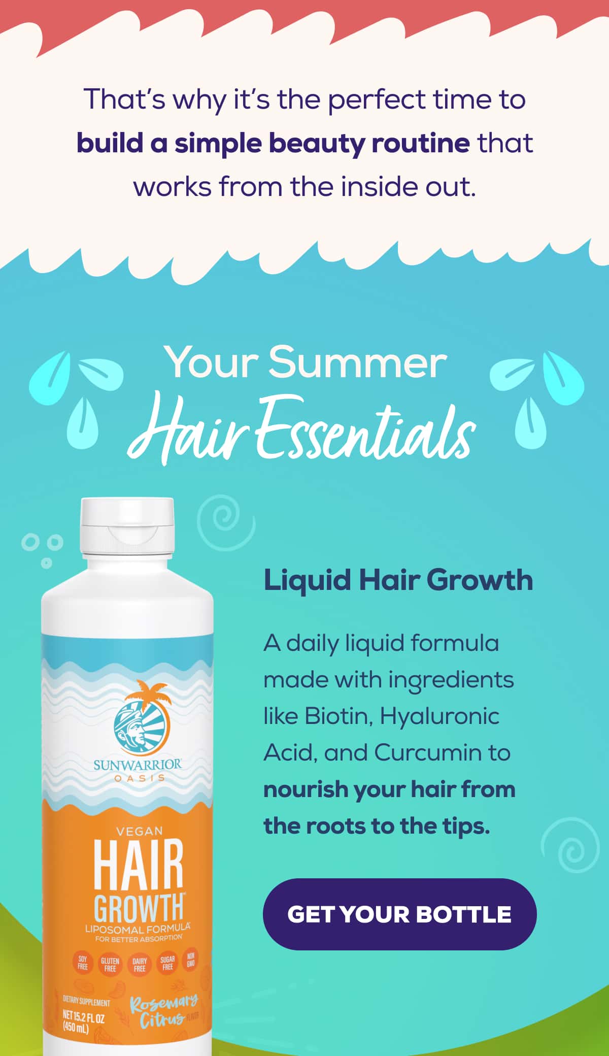 That’s why it’s the perfect time to build a simple beauty routine that works from the inside out.   Your Summer Hair Essentials   Liquid Hair Growth  A daily liquid formula made with ingredients like Biotin, Hyaluronic Acid, and Curcumin to nourish your hair from the roots to the tips.   GET YOUR BOTTLE
