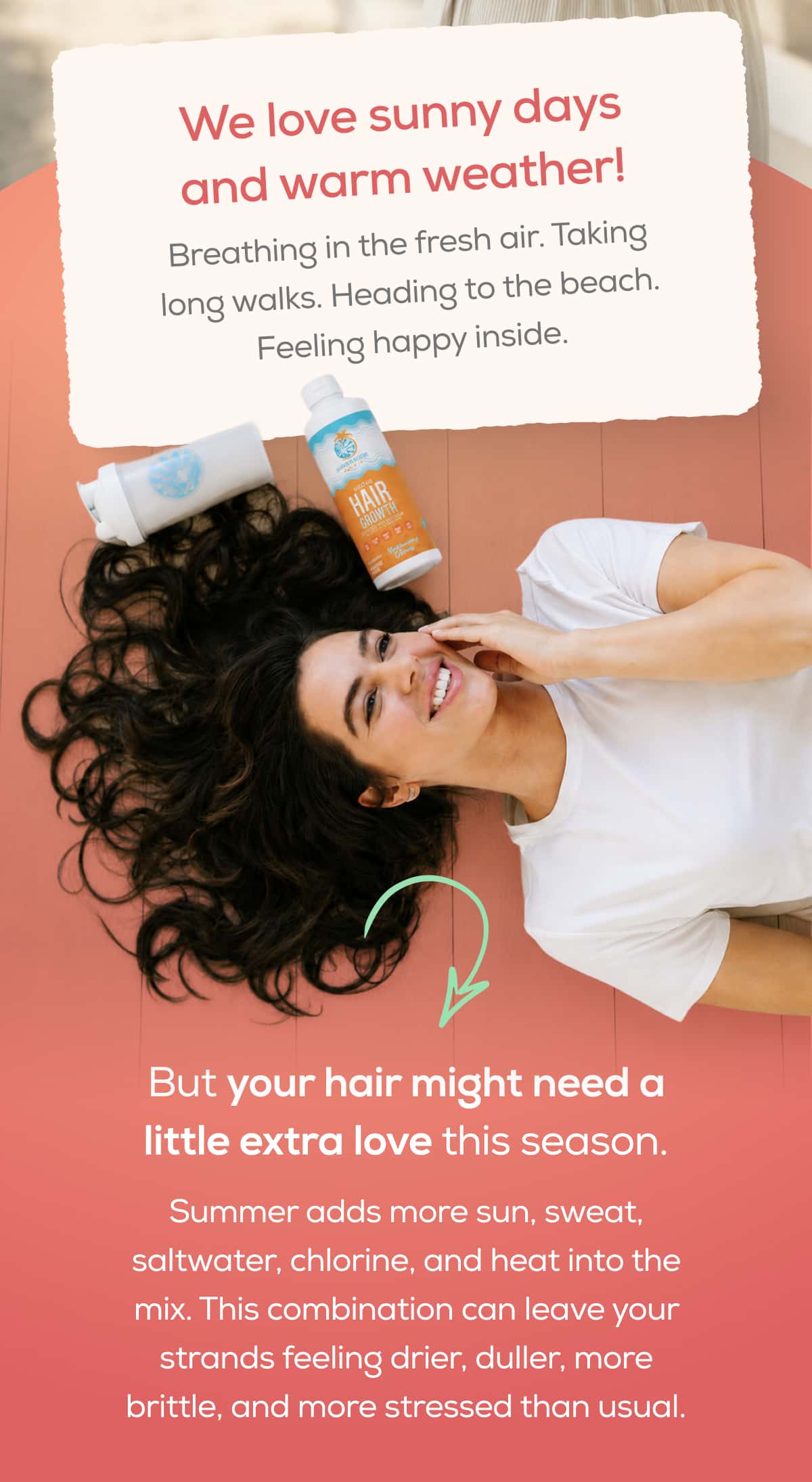 We love sunny days and warm weather!  Breathing in the fresh air. Taking long walks. Heading to the beach. Feeling happy inside.  But your hair might need a little extra love this season.  Summer adds more sun, sweat, saltwater, chlorine, and heat into the mix. This combination can leave your strands feeling drier, duller, more brittle, and more stressed than usual.