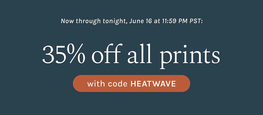 Now through tonight, June 16 at 11:59 PM PST: 35% off all Prints with code HEATWAVE
