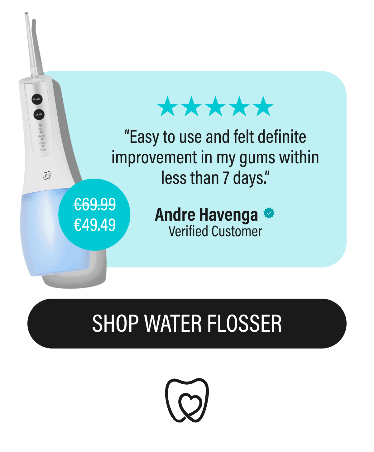 “Easy to use and felt definite improvement in my gums within less than 7 days.” | Andre Havenga | Verified Customer | €49.49 | SHOP WATER FLOOSER