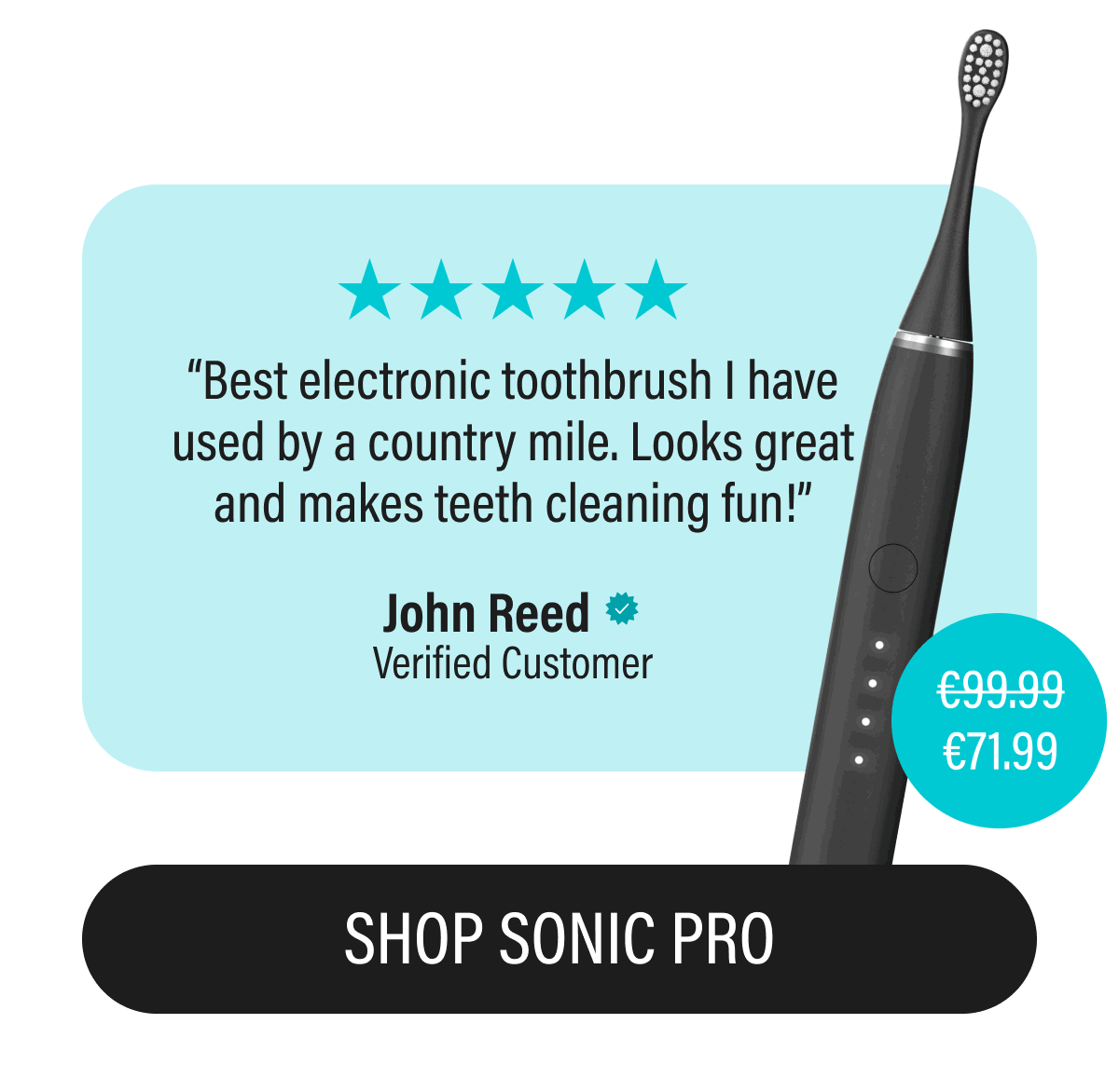 “Best electronic toothbrush I have used by a country mile. Looks great and makes teeth cleaning fun!” | John Reed | Verified Customer | €99.99 | €71.99 | SHOP SONIC PRO