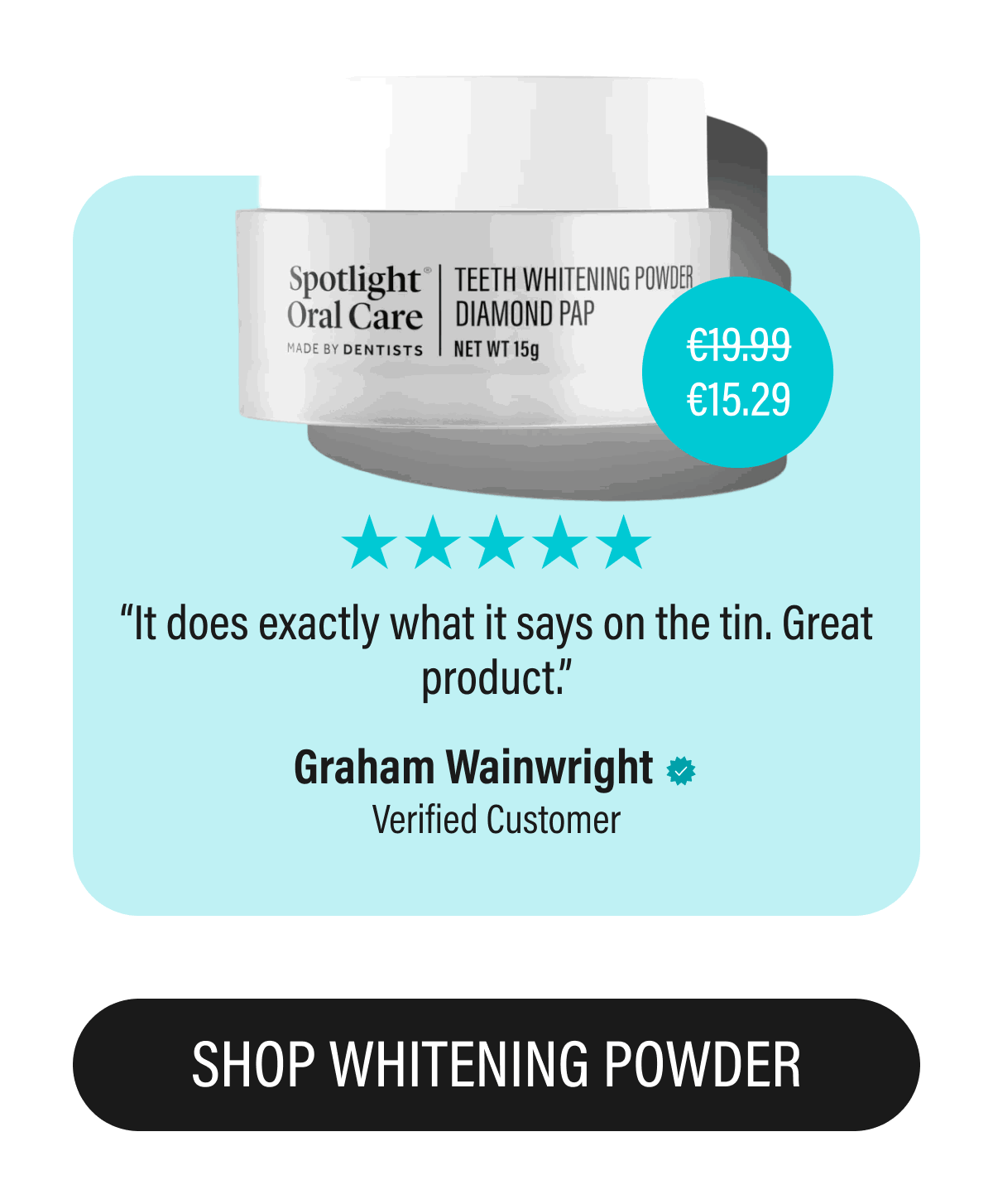 €15.29 | “It does exactly what it says on the tin. Great product.” | Graham Wainwright | Verified Customer | SHOP WHITENING POWDER