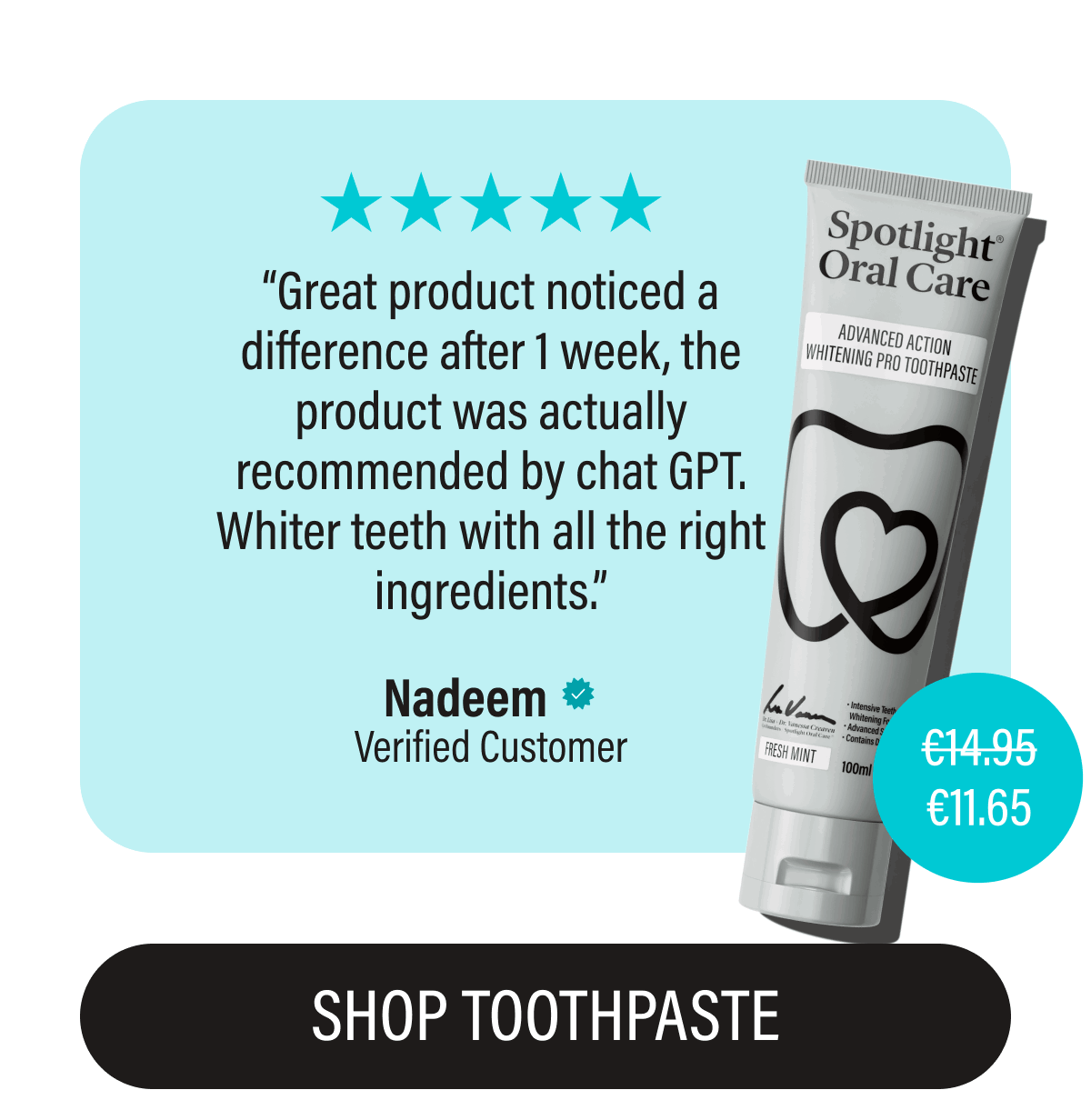 “Great product noticed a difference after 1 week, the product was actually recommended by chat GPT. Whiter teeth with all the right ingredients.” | Nadeem | Verified Customer | €11.65 | SHOP TOOTHPASTE