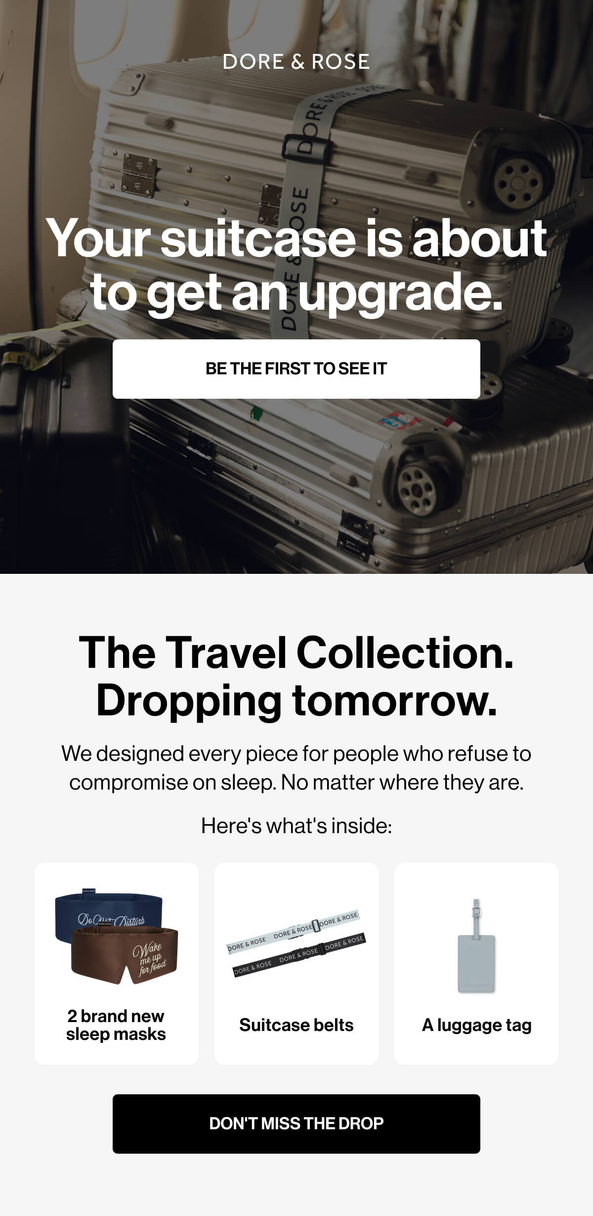Your suitcase is about to get an upgrade. BE THE FIRST TO SEE IT The Travel Collection. Dropping tomorrow. We designed every piece for people who refuse to compromise on sleep. No matter where they are. Here's what's inside: 2 brand new sleep masks Suitcase belts A luggage tag DON'T MISS THE DROP