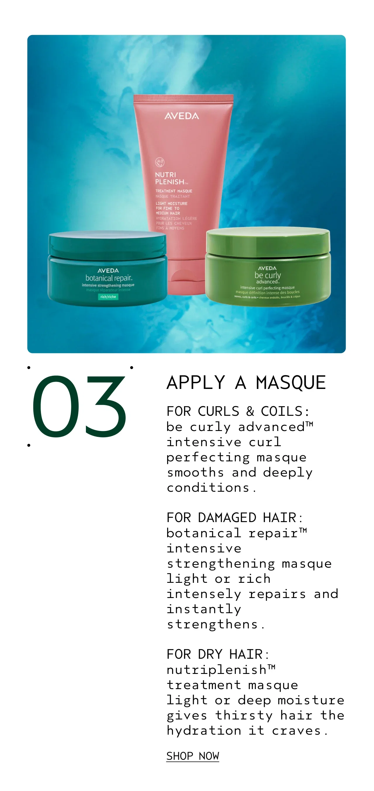 03 APPLY A MASQUE FOR CURLS & COILS: be curly advanced intensive curl perfecting masque smooths and deeply conditions. FOR DAMAGED HAIR: botanical repair intensive strengthening masque light or rich intensely repairs and instantly strengthens. FOR DRY HAIR nutriplenish treatment masque light or deep moisture gives thirsty hair the hydration it craves. SHOP NOW