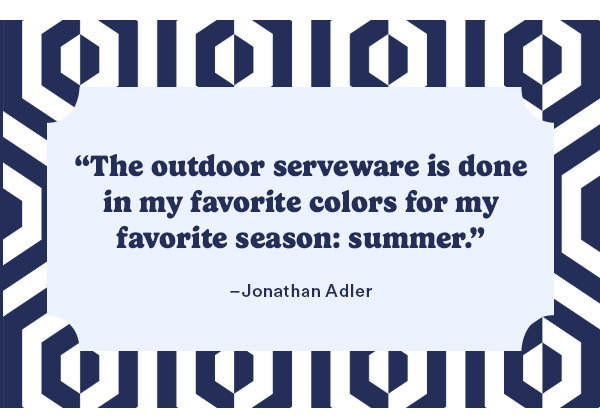 The outdoor serveware is done in my favorite colors for my favorite season: summer. -Jonathan Adler