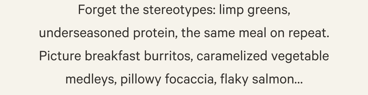 Forget the stereotypes: limp greens, underseasoned protein, the same meal on repeat. Picture breakfast burritos, caramelized vegetable medleys, pillowy focaccia, flaky salmon… 