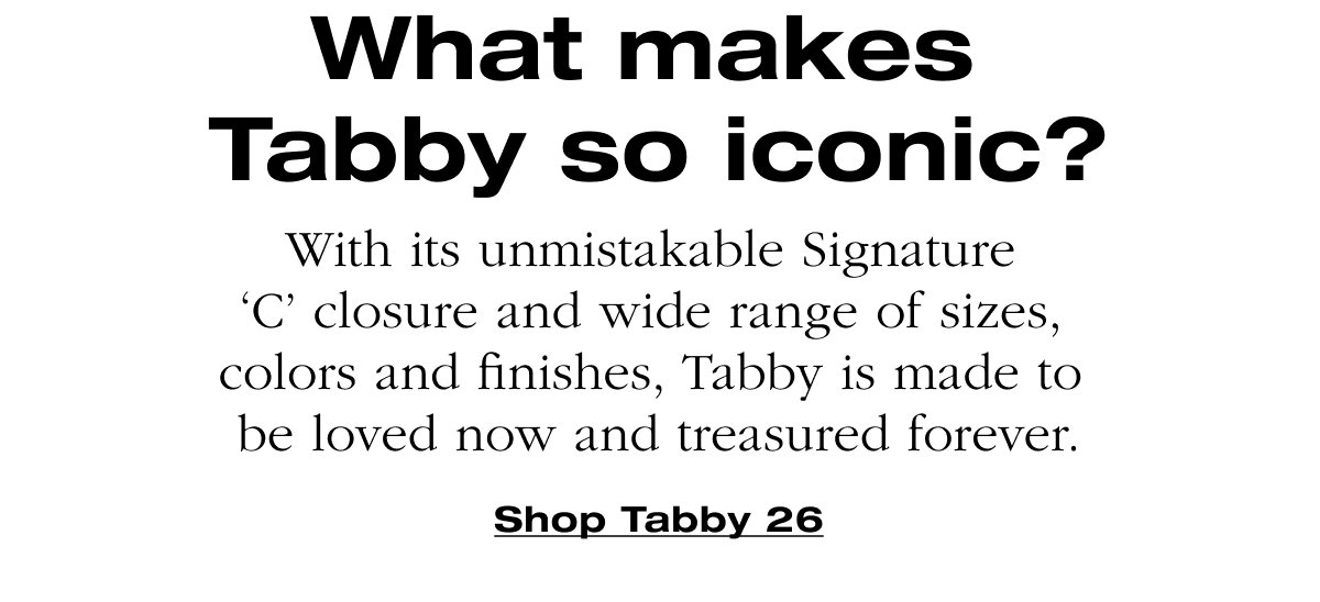 What makes Tabby so iconic? With its unmistakable Signature 'C' closure and wide range of sizes, colors and finishes, Tabby is made to be loved now and treasured forever. Shop Tabby 26