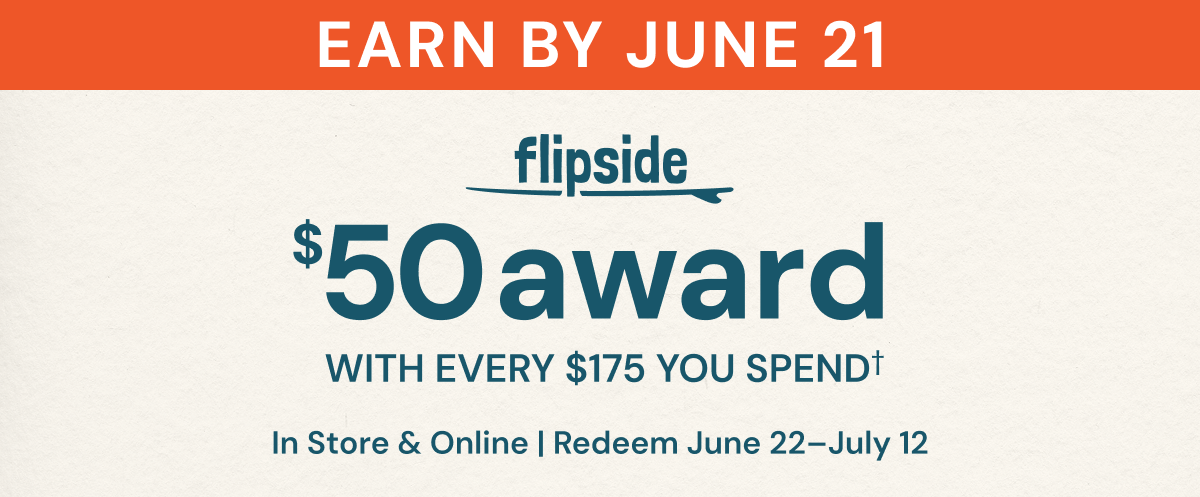 Flipside. $50 award with every $175 you spend†. In store & online. Earn by June 21. Redeem June 22-July 12. See terms & conditions for full details. 