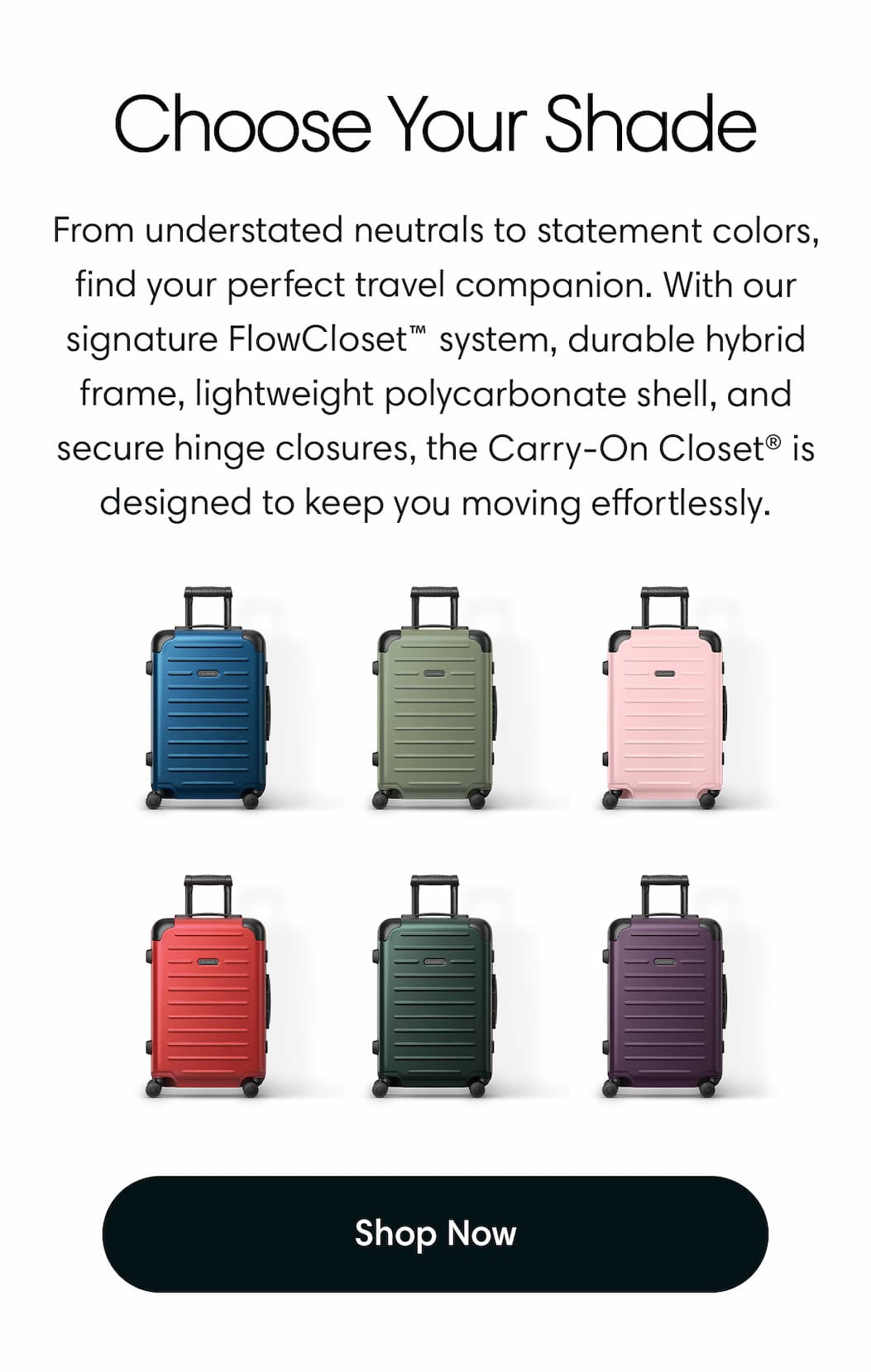 Choose Yours: From understated neutrals to statement colors, find your perfect travel companion. With our signature FlowCloset™ system, durable hybrid frame, lightweight polycarbonate shell, and secure hinge closures, the Carry-On Closet® is designed to keep you moving effortlessly.