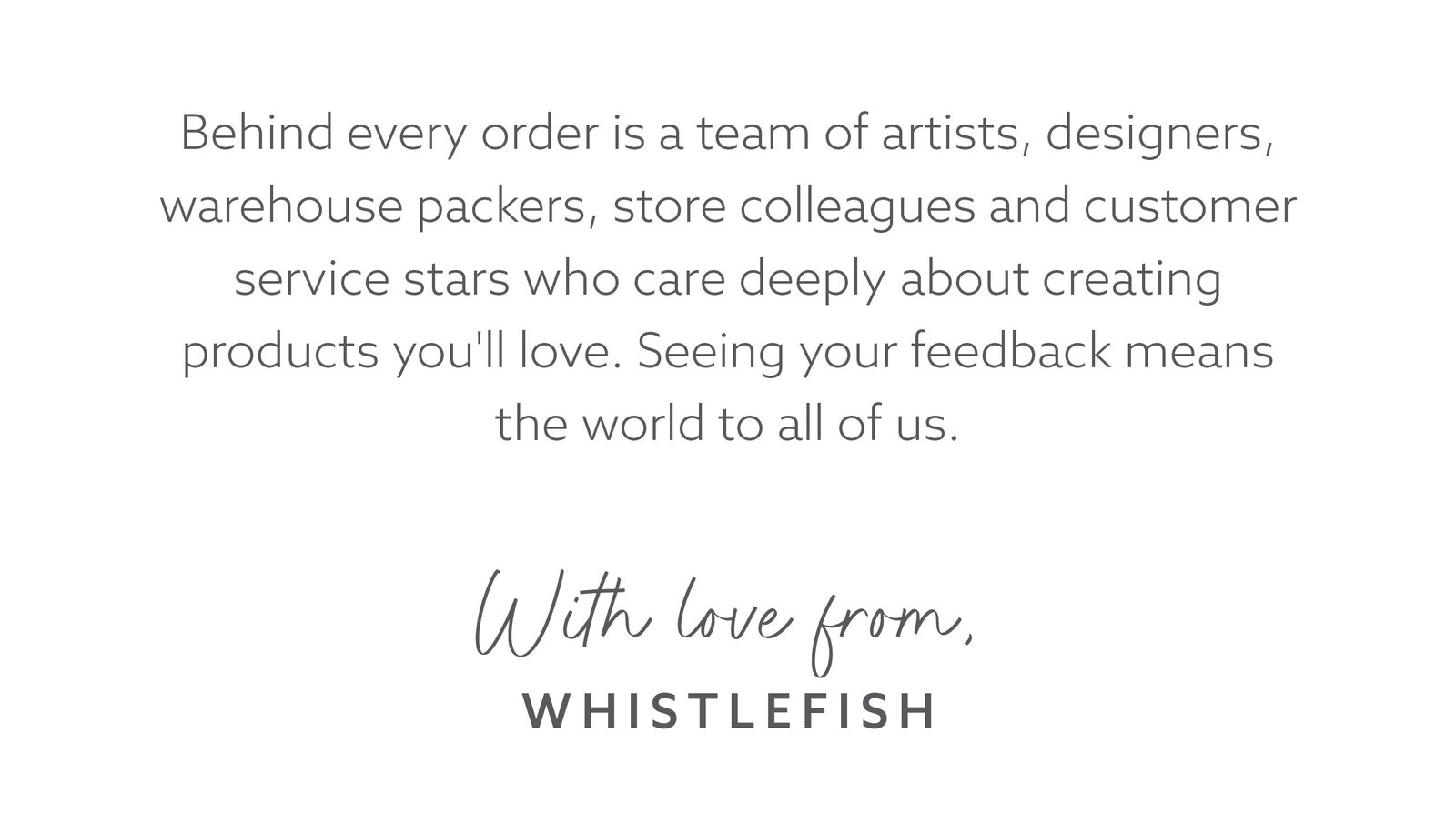 Message celebrating the people behind Whistlefish, including artists, designers, warehouse packers, store colleagues and customer service teams.