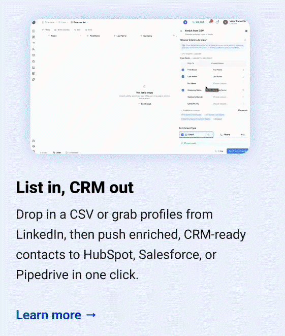 List in, CRM out Drop in a CSV or grab profiles from LinkedIn, then push enriched, CRM-ready contacts to HubSpot, Salesforce, or Pipedrive in one click. Learn more →