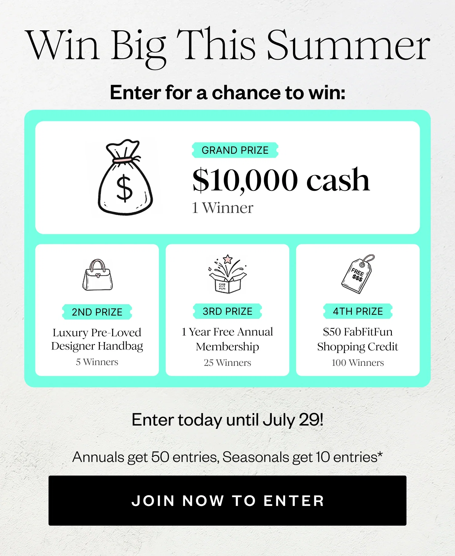 Win Big This Summer | Enter for a chance to win: | GRAND PRIZE $10,000 cash 1 Winner | 2ND PRIZE Luxury Pre-Loved Designer Handbag 5 Winners | 3RD PRIZE 1 Year Free Annual Membership 25 Winners | 4TH PRIZE $50 FabFitFun Shopping Credit 100 Winners | Enter today until July 29! | Annuals get 50 entries, Seasonals get 10 entries* | JOIN NOW TO ENTER
