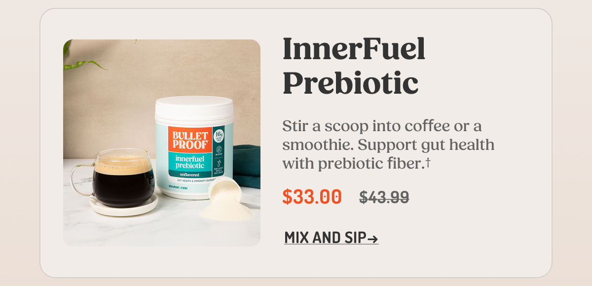 InnerFuel Prebiotic  Stir a scoop into coffee or a smoothie. Support gut health with prebiotic fiber.†  $33.00 $43.99  MIX AND SIP →