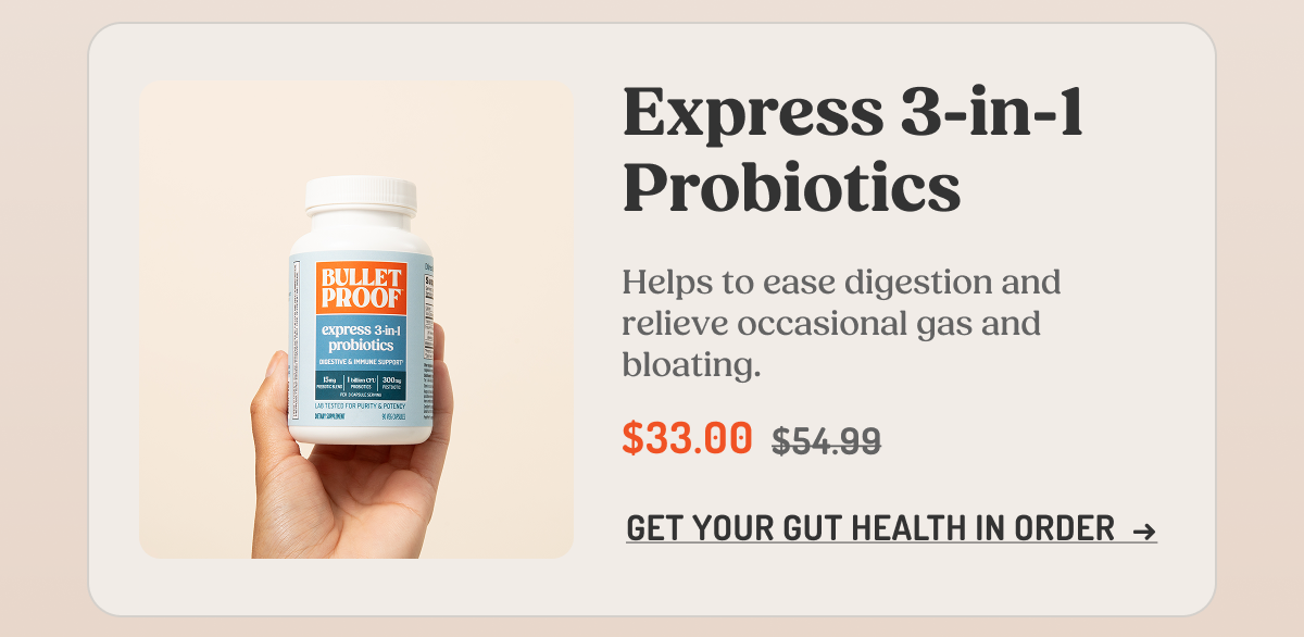 Express 3-in-1 Probiotics  Helps to ease digestion and relieve occasional gas and bloating.  $33.00 $54.99  GET YOUR GUT HEALTH IN ORDER →