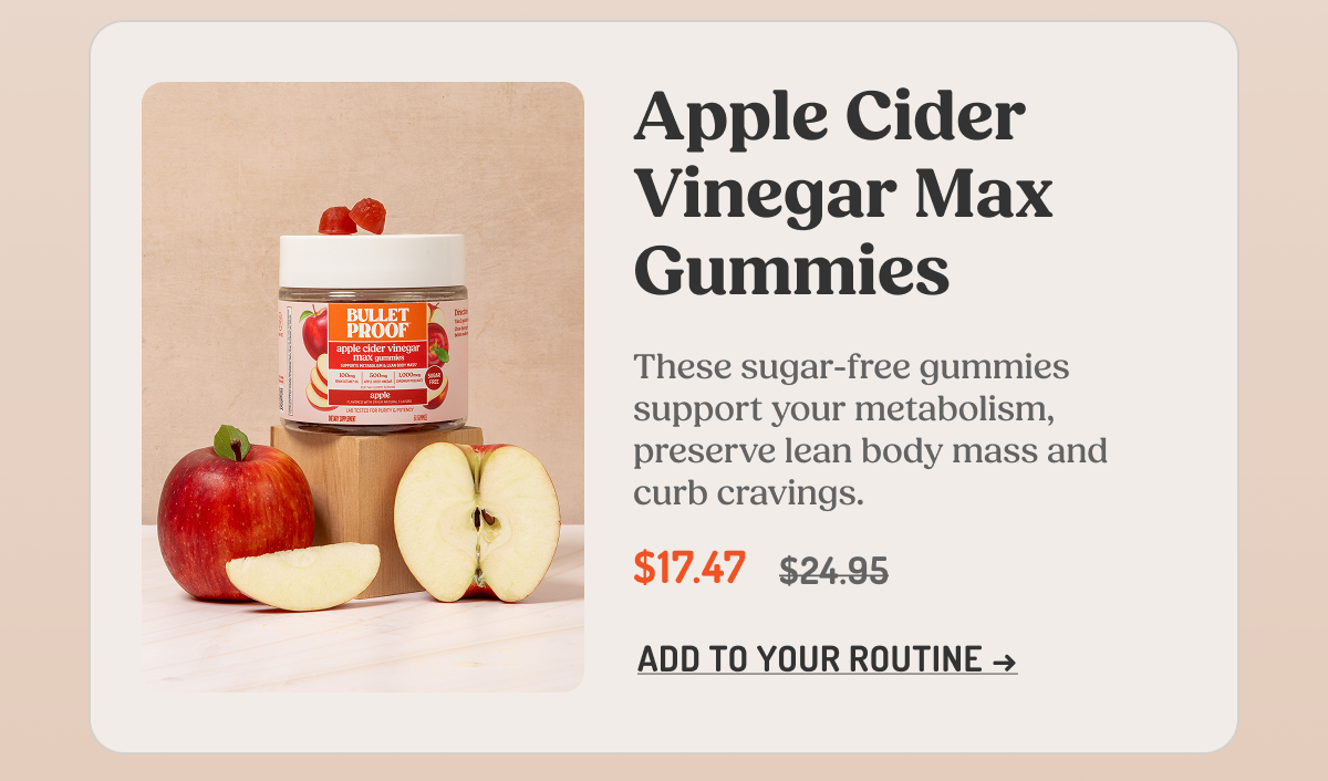 Apple Cider Vinegar Max Gummies  These sugar-free gummies support your metabolism, preserve lean body mass and curb cravings.  $17.47 $24.95  ADD TO YOUR ROUTINE →