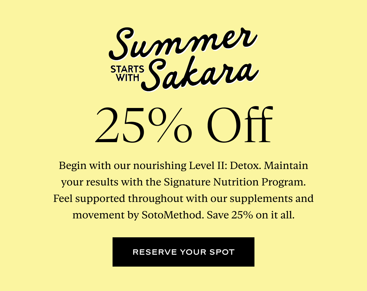 Summer Starts With Sakara, 25% Off: Begin with our nourishing Level II: Detox. Maintain your results with the Signature Nutrition Program. Feel supported throughout with our supplements and movement by SotoMethod. Save 25% on it all.