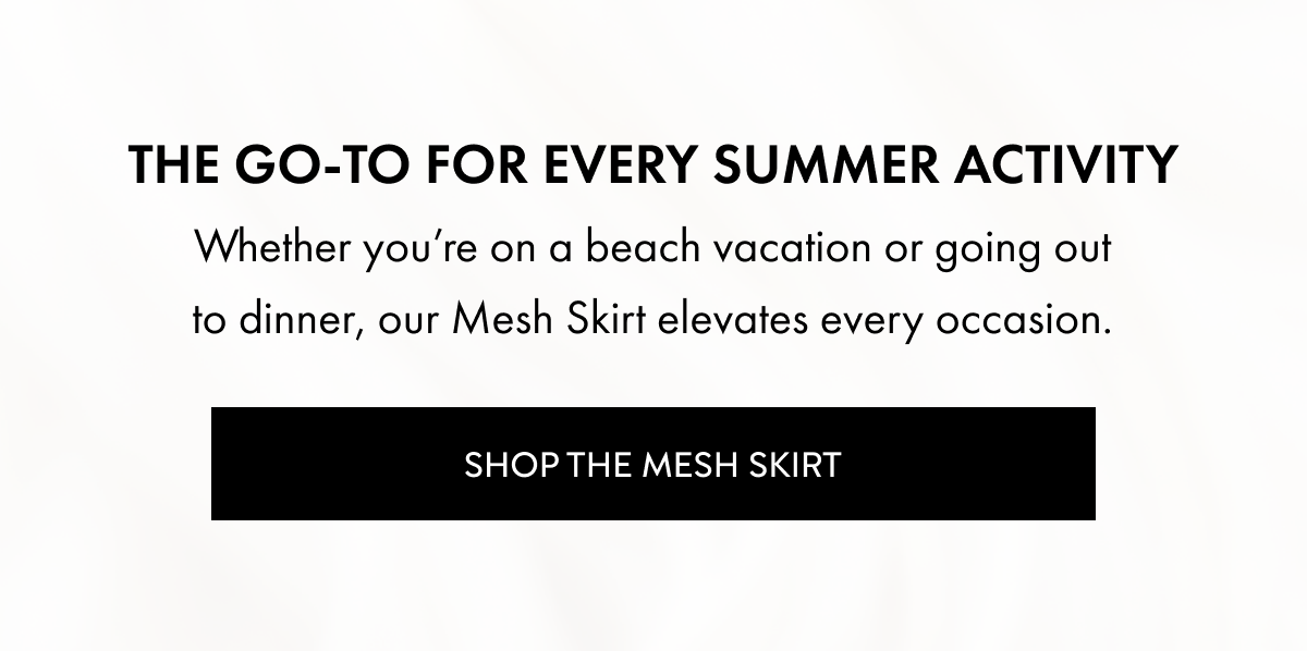 The Go-To For Every Summer Activity. Whether you're on a beach vacation or going out to dinner, our Mesh Skirt elevates every occasion. Shop The Mesh Skirt.