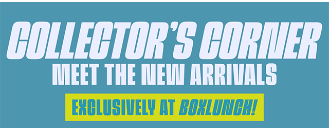 Collector's Corner. Meet the New Arrivals. Exclusively at BoxLunch!