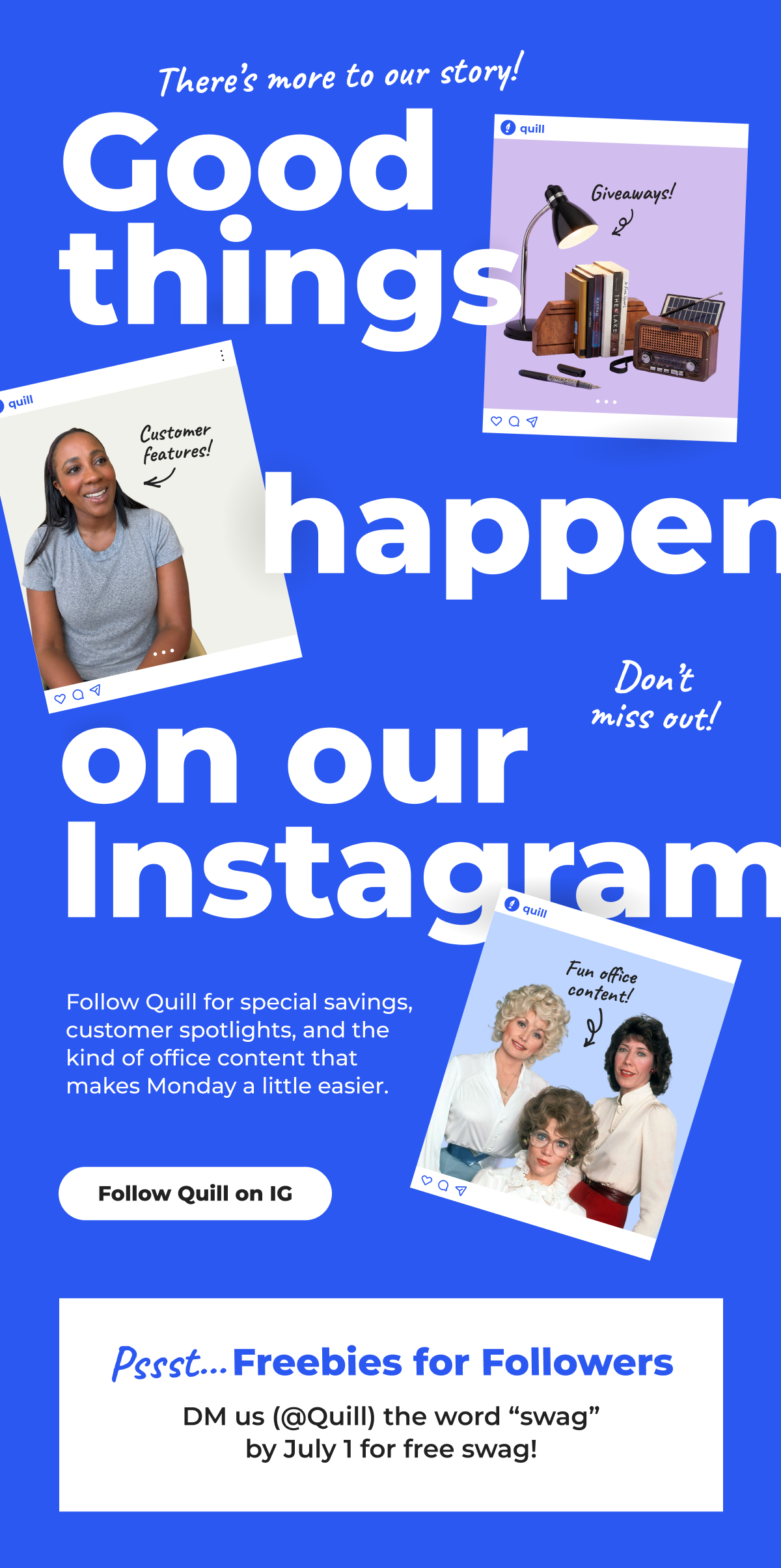 There's more to our story! Good things happen on our Instagram. Follow Quill for special savings, customer spotlights, and the kind of office content that makes Monday a little easier (Psst... Freebies for Followers. DM us (@Quill) the word "swag" by July 1 for free swag!) - Follow Quill on IG