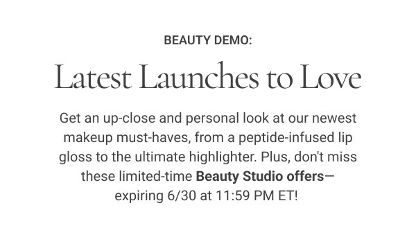Beauty Demo: Latest Launches to Love Get an up-close and personal look at our newest makeup must-haves, from a peptide-infused lip gloss to the ultimate highlighter. Plus, don't miss these limited-time Beauty Studio offers—expiring 6/30 at 11:59 PM ET!
