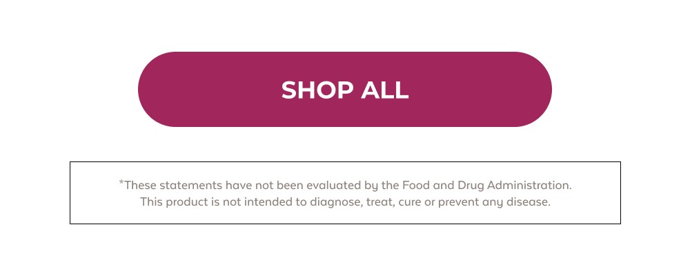 SHOP ALL *These statements have not been evaluated by the Food and Drug Administration. This product is not intended to diagnose, treat, cure or prevent any disease.