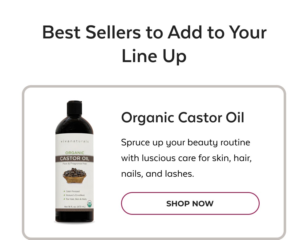 Best Sellers to Add to Your Line Up Organic Castor Oil Spruce up your beauty routine with luscious care for skin, hair, nails, and lashes. SHOP NOW