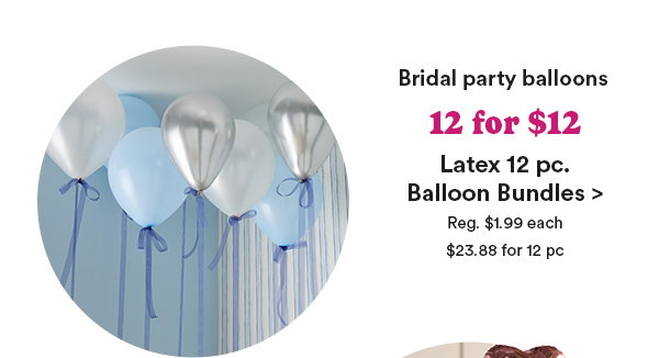 Bridal Party Balloons 12 for $12 Latex 12 pc. Balloon Bundles> Reg $1.99 each $23.89 for 12 pc
