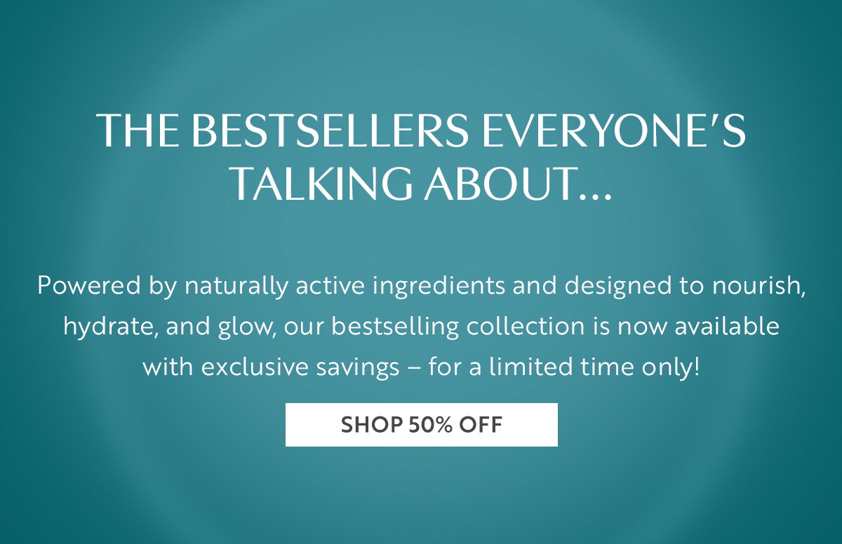The bestsellers everyoneâs talking about... Powered by naturally active ingredients and designed to nourish, hydrate, and glow, our bestselling collection is now available with exclusive savings â for a limited time only!