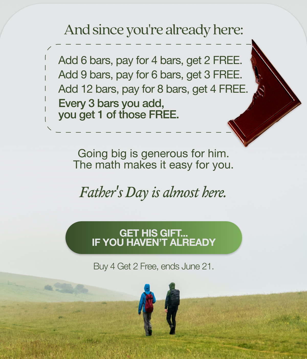 And since you're already here:   Add 6 bars, pay for 4 bars, get 2 free. Add 9 bars, pay for 6 bars, get 3 free. Add 12 bars, pay for 8 bars, get 4 free. Every 3 bars you add, you get 1 of those free.   Going big is generous for him. The math makes it easy for you. Father's Day is almost here.  GET HIS GIFT.. If you haven’t already