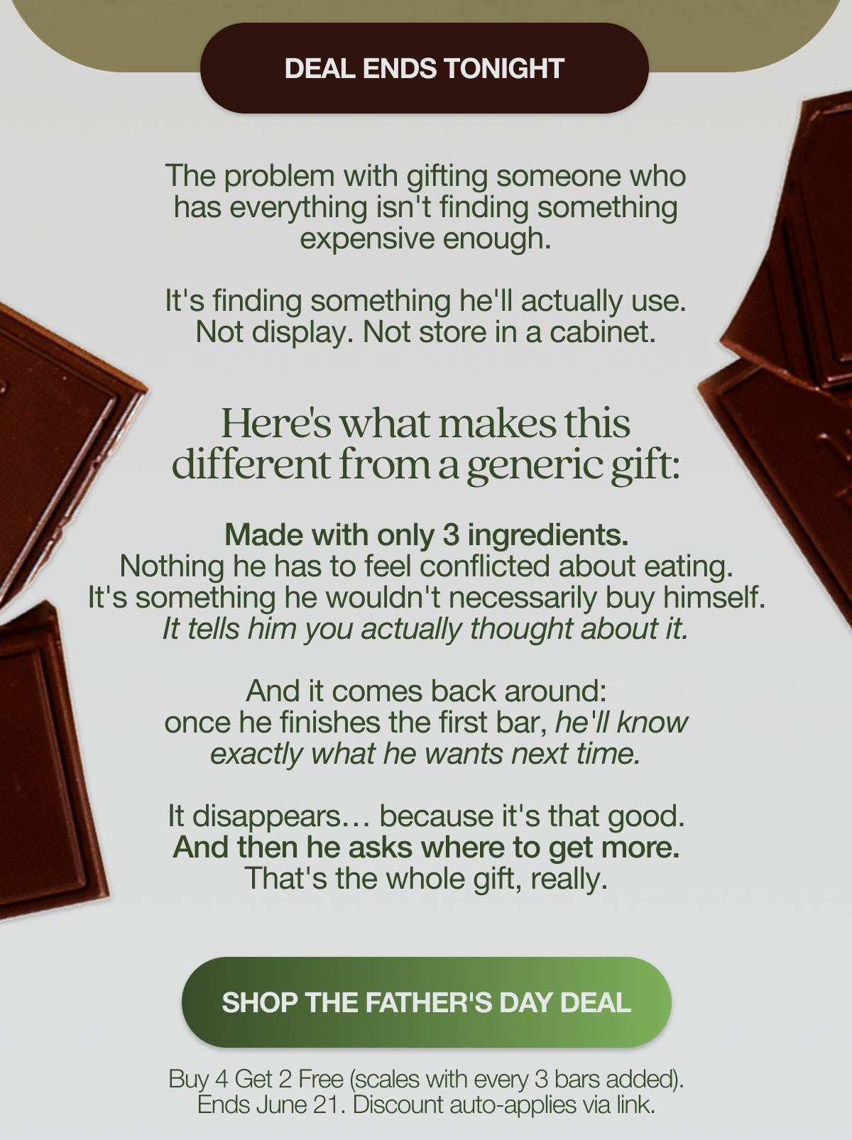 GET HIM SOMETHING DIFFERENT THIS YEAR The problem with gifting someone who has everything isn't finding something expensive enough. It's finding something he'll actually use.   Not display. Not store in a cabinet.   Here's what makes this different from a generic gift:  Made with only 3 ingredients. Nothing he has to feel conflicted about eating. It's something he wouldn't necessarily buy himself. It tells him you actually thought about it. And it comes back around: once he finishes the first bar, he'll know exactly what he wants next time.    It disappears… because it's that good. And then he asks where to get more. That's the whole gift, really. SHOP THE FATHER'S DAY DEAL