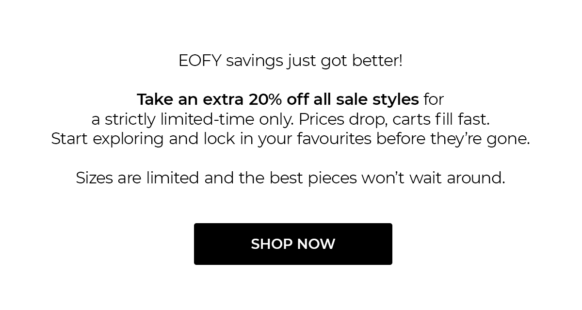 EOFY savings just got better!  Take an extra 20% off all sale styles for a strictly limited-time only. Prices drop, carts fill fast. Start exploring and lock in your favourites before they're gone.  Sizes are limited and the best pieces won't wait around.  SHOP NOW