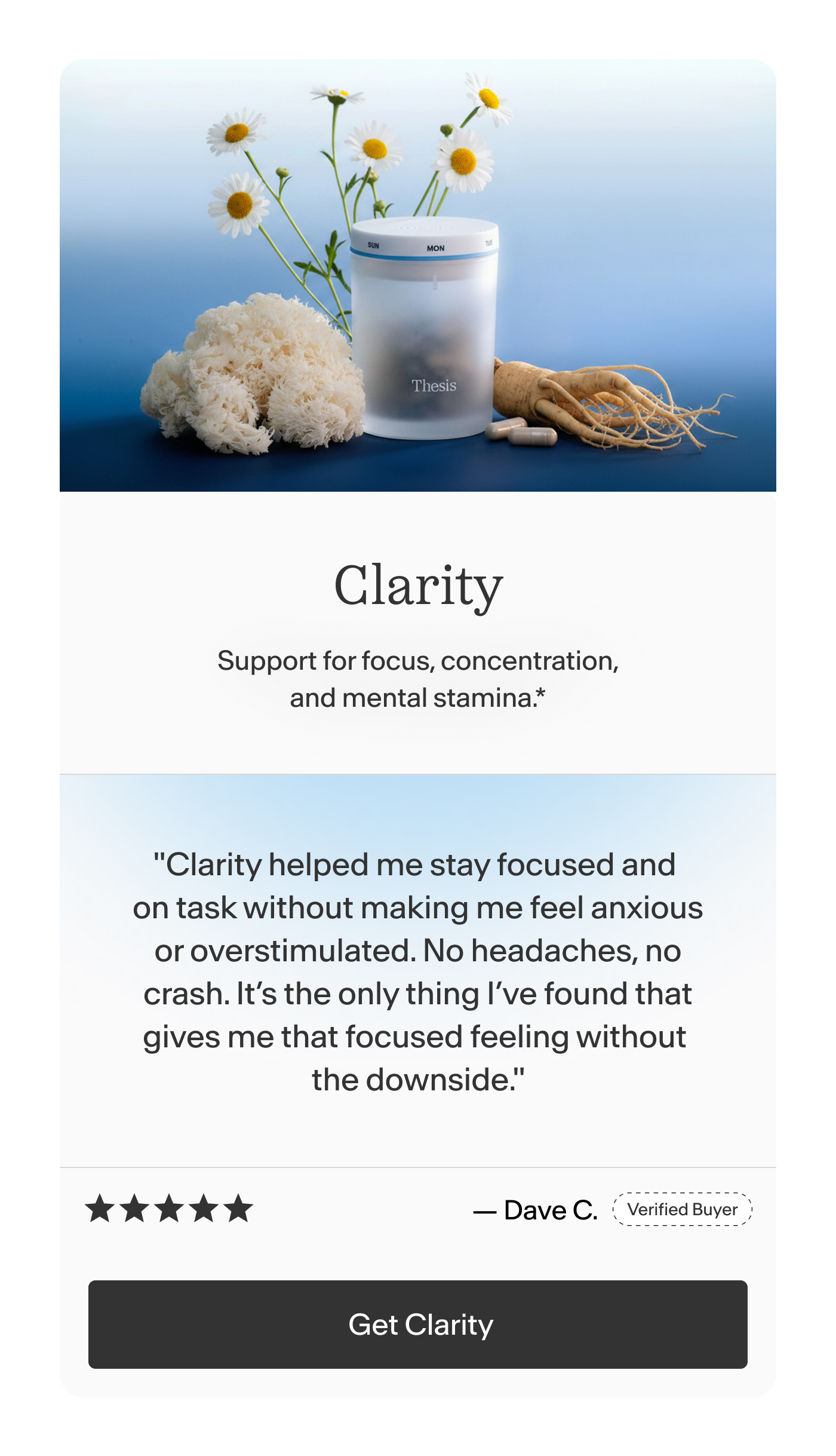 Clarity Support for focus, concentration, and mental stamina.    "Clarity helped me stay focused and on task without making me feel anxious or overstimulated. No headaches, no crash. It’s the only thing I’ve found that gives me that focused feeling without the downside." -Dave C.  |  Get Clarity